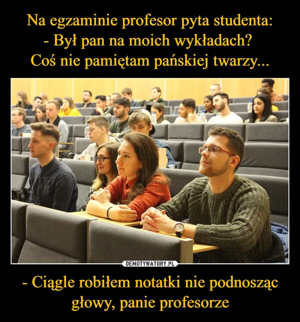 
    Na egzaminie profesor pyta studenta: - Był pan na moich wykładach? Coś nie pamiętam pańskiej twarzy... - Ciągle robiłem notatki nie podnosząc głowy, panie profesorze