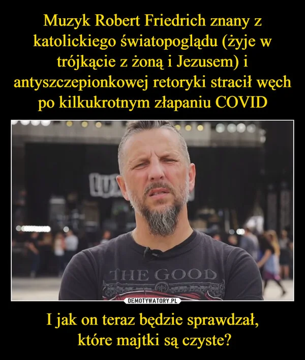 
    Muzyk Robert Friedrich znany z katolickiego światopoglądu (żyje w trójkącie z żoną i Jezusem) i antyszczepionkowej retoryki stracił węch po kilkukrotnym złapaniu COVID I jak on teraz będzie sprawdzał, które majtki są czyste?