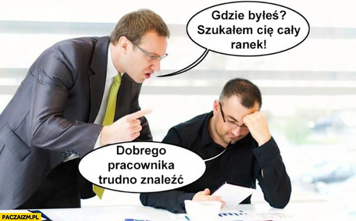 
    Gdzie byleś szukałem cię cały ranek, dobrego pracownika trudno znaleźć