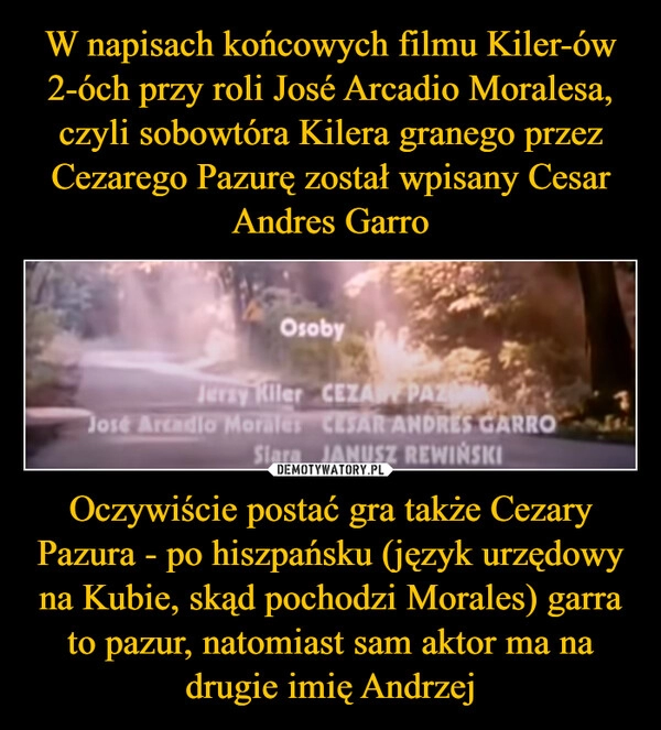 
    W napisach końcowych filmu Kiler-ów 2-óch przy roli José Arcadio Moralesa, czyli sobowtóra Kilera granego przez Cezarego Pazurę został wpisany Cesar Andres Garro Oczywiście postać gra także Cezary Pazura - po hiszpańsku (język urzędowy na Kubie, skąd pochodzi Morales) garra to pazur, natomiast sam aktor ma na drugie imię Andrzej