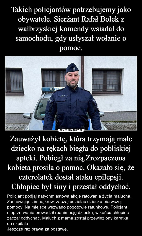 
    Takich policjantów potrzebujemy jako obywatele. Sierżant Rafał Bolek z wałbrzyskiej komendy wsiadał do samochodu, gdy usłyszał wołanie o pomoc. Zauważył kobietę, która trzymają małe dziecko na rękach biegła do pobliskiej apteki. Pobiegł za nią.Zrozpaczona kobieta prosiła o pomoc. Okazało się, że czterolatek dostał ataku epilepsji. Chłopiec był siny i przestał oddychać.