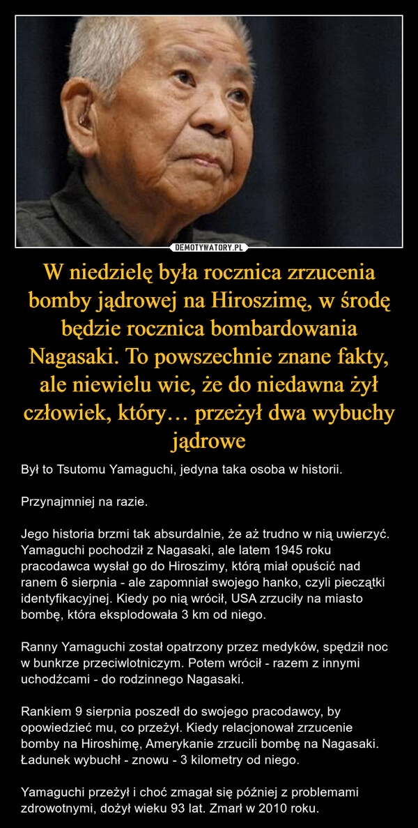 
    W niedzielę była rocznica zrzucenia bomby jądrowej na Hiroszimę, w środę będzie rocznica bombardowania Nagasaki. To powszechnie znane fakty, ale niewielu wie, że do niedawna żył człowiek, który… przeżył dwa wybuchy jądrowe