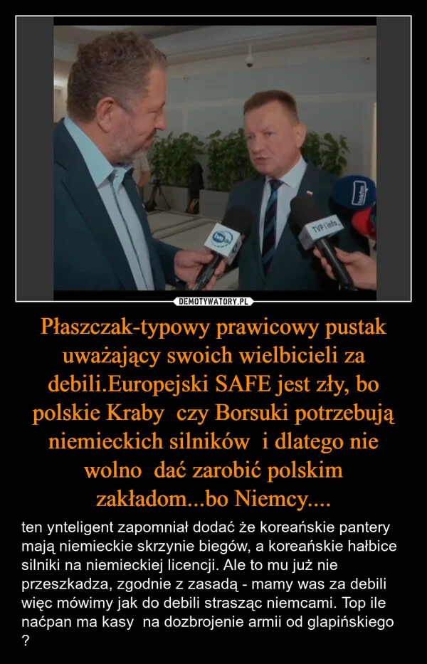 
    Płaszczak-typowy prawicowy pustak uważający swoich wielbicieli za debili.Europejski SAFE jest zły, bo polskie Kraby czy Borsuki potrzebują niemieckich silników i dlatego nie wolno dać zarobić polskim zakładom...bo Niemcy....