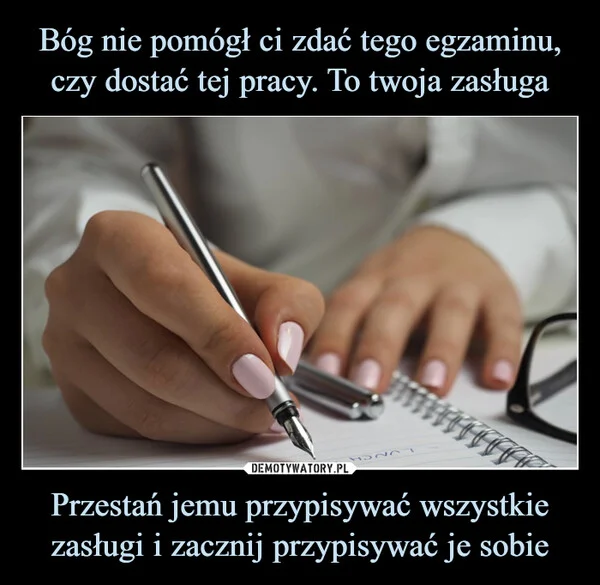 
    Bóg nie pomógł ci zdać tego egzaminu, czy dostać tej pracy. To twoja zasługa Przestań jemu przypisywać wszystkie zasługi i zacznij przypisywać je sobie