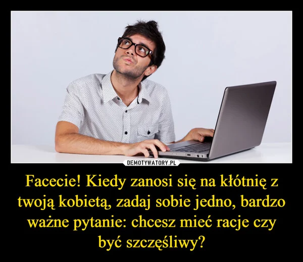 
    Facecie! Kiedy zanosi się na kłótnię z twoją kobietą, zadaj sobie jedno, bardzo ważne pytanie: chcesz mieć racje czy być szczęśliwy?
