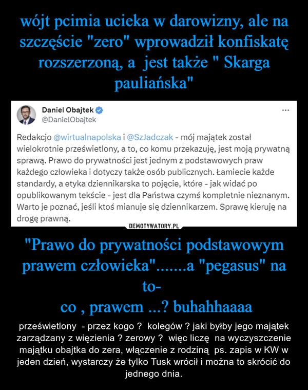 
    wójt pcimia ucieka w darowizny, ale na szczęście "zero" wprowadził konfiskatę rozszerzoną, a  jest także " Skarga pauliańska" "Prawo do prywatności podstawowym prawem człowieka".......a "pegasus" na to- 
 co , prawem ...? buhahhaaaa