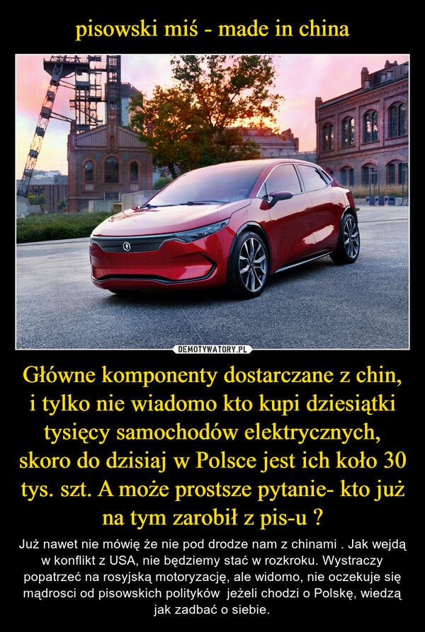 
    pisowski miś - made in china Główne komponenty dostarczane z chin, i tylko nie wiadomo kto kupi dziesiątki tysięcy samochodów elektrycznych, skoro do dzisiaj w Polsce jest ich koło 30 tys. szt. A może prostsze pytanie- kto już na tym zarobił z pis-u ?