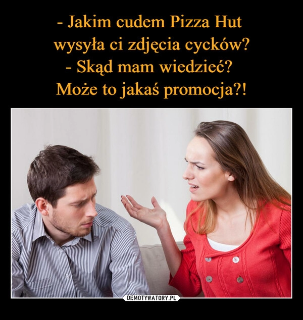 
    - Jakim cudem Pizza Hut 
wysyła ci zdjęcia cycków?
- Skąd mam wiedzieć? 
Może to jakaś promocja?!