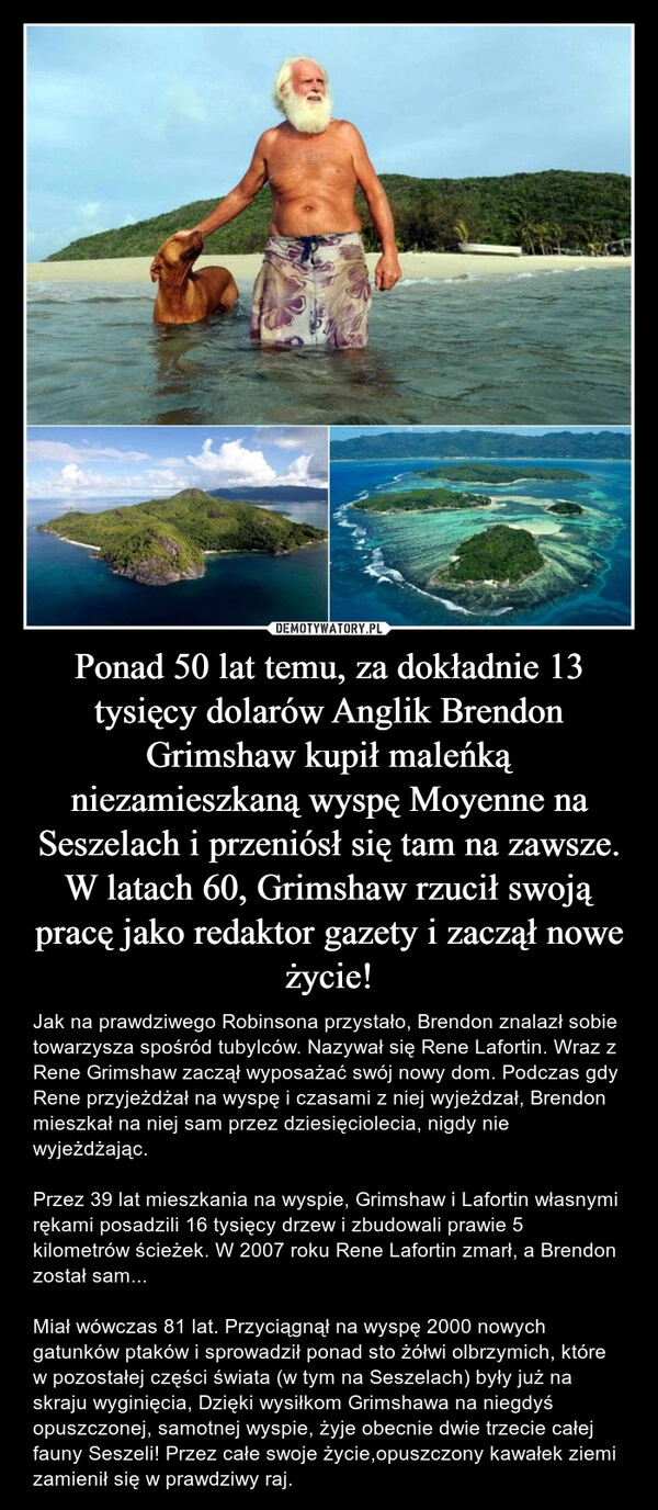 
    Ponad 50 lat temu, za dokładnie 13 tysięcy dolarów Anglik Brendon Grimshaw kupił maleńką niezamieszkaną wyspę Moyenne na Seszelach i przeniósł się tam na zawsze. W latach 60, Grimshaw rzucił swoją pracę jako redaktor gazety i zaczął nowe życie!