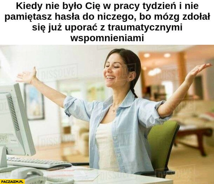 
    Kiedy nie było Cię w pracy tydzień i nie pamiętasz hasła do niczego bo mózg zdołał się już uporać z traumatycznymi wspomnieniami