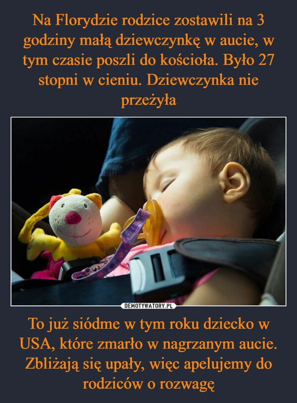 
    Na Florydzie rodzice zostawili na 3 godziny małą dziewczynkę w aucie, w tym czasie poszli do kościoła. Było 27 stopni w cieniu. Dziewczynka nie przeżyła To już siódme w tym roku dziecko w USA, które zmarło w nagrzanym aucie. Zbliżają się upały, więc apelujemy do rodziców o rozwagę