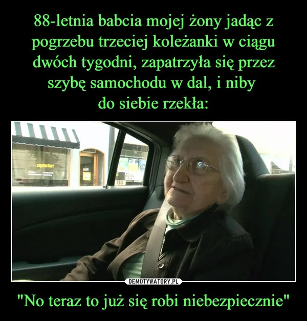 
    88-letnia babcia mojej żony jadąc z pogrzebu trzeciej koleżanki w ciągu dwóch tygodni, zapatrzyła się przez szybę samochodu w dal, i niby do siebie rzekła: 