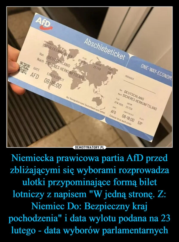 
    Niemiecka prawicowa partia AfD przed zbliżającymi się wyborami rozprowadza ulotki przypominające formą bilet lotniczy z napisem "W jedną stronę. Z: Niemiec Do: Bezpieczny kraj pochodzenia" i data wylotu podana na 23 lutego - data wyborów parlamentarnych