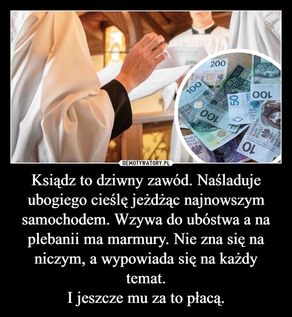 
    Ksiądz to dziwny zawód. Naśladuje ubogiego cieślę jeżdżąc najnowszym samochodem. Wzywa do ubóstwa a na plebanii ma marmury. Nie zna się na niczym, a wypowiada się na każdy temat.
I jeszcze mu za to płacą.