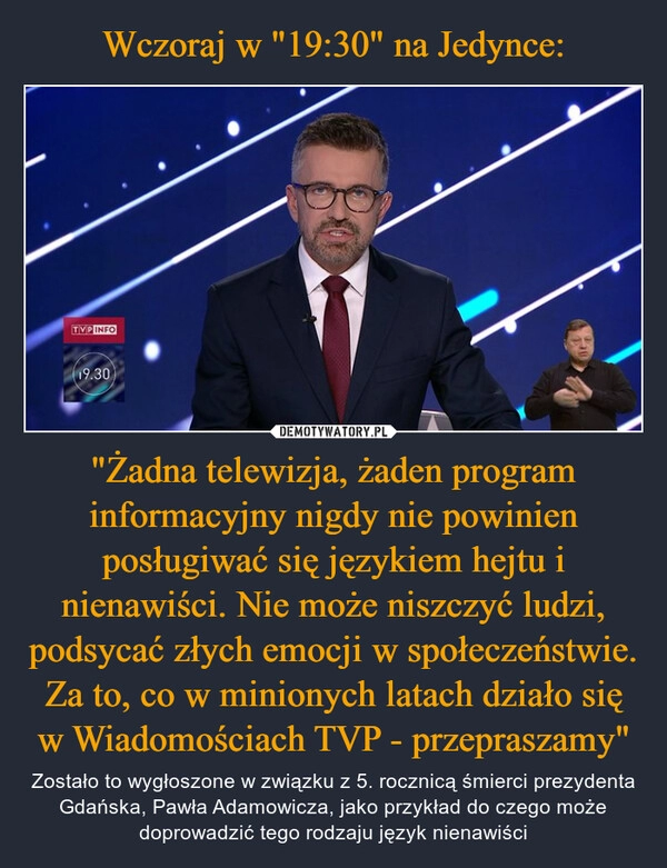 
    Wczoraj w "19:30" na Jedynce: "Żadna telewizja, żaden program informacyjny nigdy nie powinien posługiwać się językiem hejtu i nienawiści. Nie może niszczyć ludzi, podsycać złych emocji w społeczeństwie. Za to, co w minionych latach działo się w Wiadomościach TVP - przepraszamy"