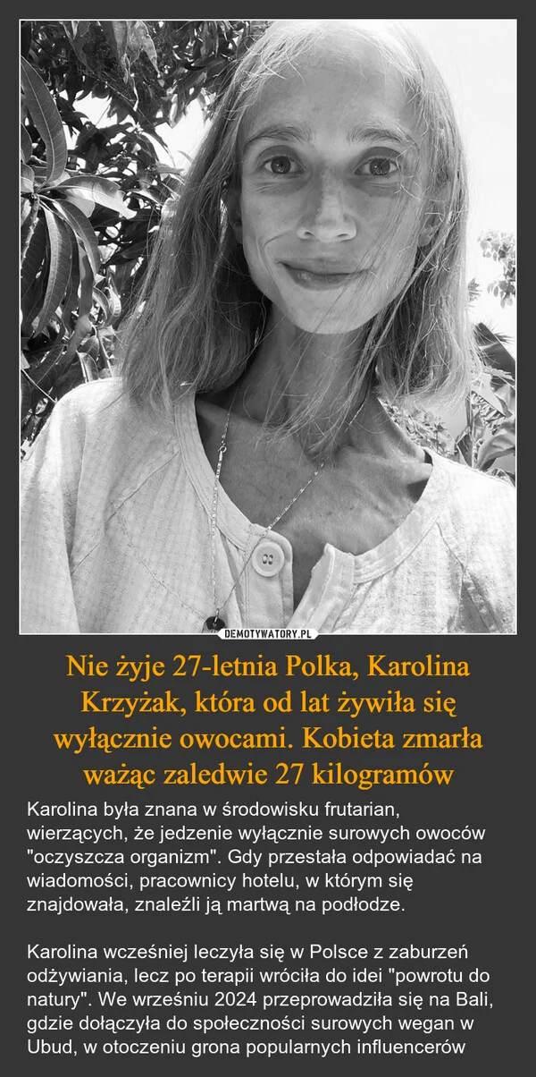 
    Nie żyje 27-letnia Polka, Karolina Krzyżak, która od lat żywiła się wyłącznie owocami. Kobieta zmarła ważąc zaledwie 27 kilogramów