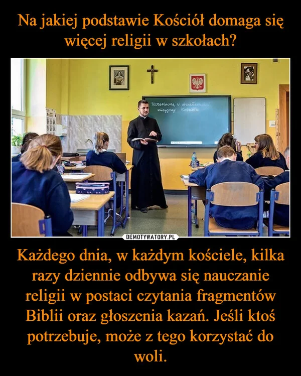 
    Na jakiej podstawie Kościół domaga się więcej religii w szkołach? Każdego dnia, w każdym kościele, kilka razy dziennie odbywa się nauczanie religii w postaci czytania fragmentów Biblii oraz głoszenia kazań. Jeśli ktoś potrzebuje, może z tego korzystać do woli.