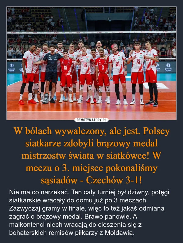 
    W bólach wywalczony, ale jest. Polscy siatkarze zdobyli brązowy medal mistrzostw świata w siatkówce! W meczu o 3. miejsce pokonaliśmy sąsiadów - Czechów 3-1!
