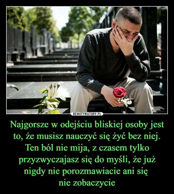 
    Najgorsze w odejściu bliskiej osoby jest to, że musisz nauczyć się żyć bez niej. Ten ból nie mija, z czasem tylko przyzwyczajasz się do myśli, że już nigdy nie porozmawiacie ani się nie zobaczycie