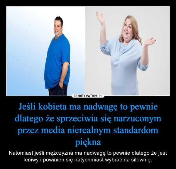 
    Jeśli kobieta ma nadwagę to pewnie dlatego że sprzeciwia się narzuconym przez media nierealnym standardom piękna