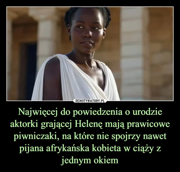 
    Najwięcej do powiedzenia o urodzie aktorki grającej Helenę mają prawicowe piwniczaki, na które nie spojrzy nawet pijana afrykańska kobieta w ciąży z jednym okiem