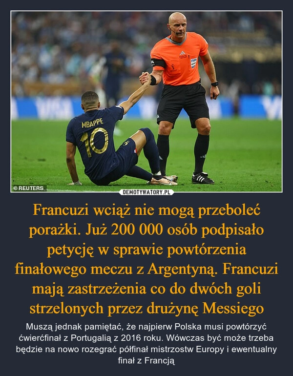 
    
Francuzi wciąż nie mogą przeboleć porażki. Już 200 000 osób podpisało petycję w sprawie powtórzenia finałowego meczu z Argentyną. Francuzi mają zastrzeżenia co do dwóch goli strzelonych przez drużynę Messiego 