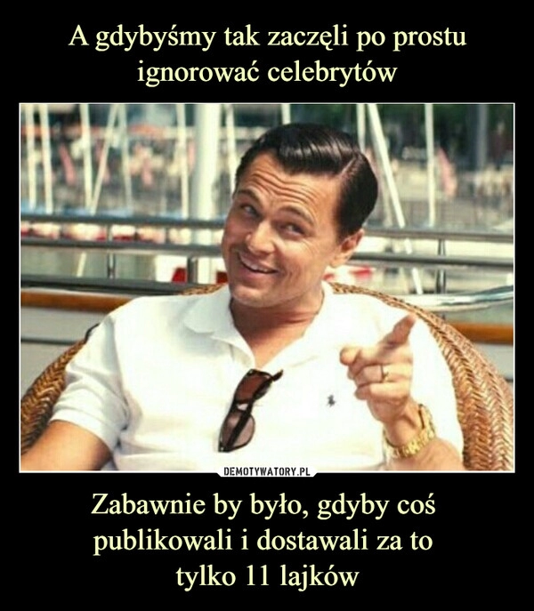 
    
A gdybyśmy tak zaczęli po prostu ignorować celebrytów Zabawnie by było, gdyby coś
publikowali i dostawali za to
tylko 11 lajków 