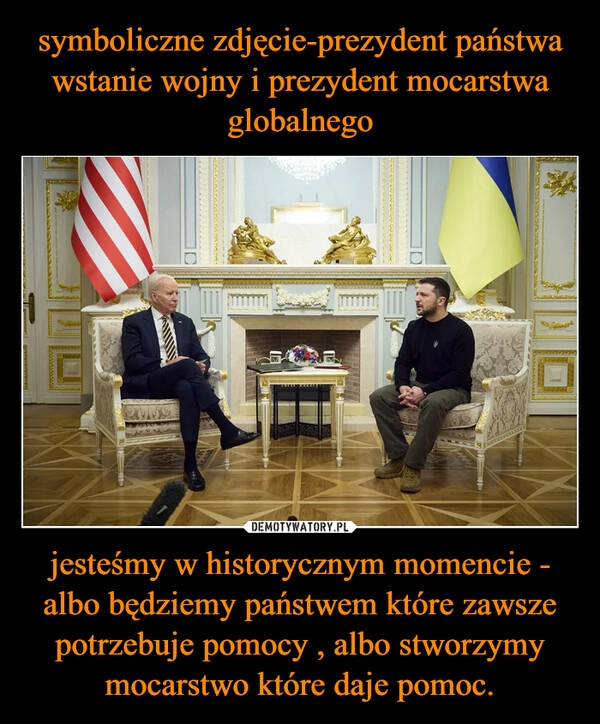 
    symboliczne zdjęcie-prezydent państwa wstanie wojny i prezydent mocarstwa globalnego jesteśmy w historycznym momencie - albo będziemy państwem które zawsze potrzebuje pomocy , albo stworzymy mocarstwo które daje pomoc.