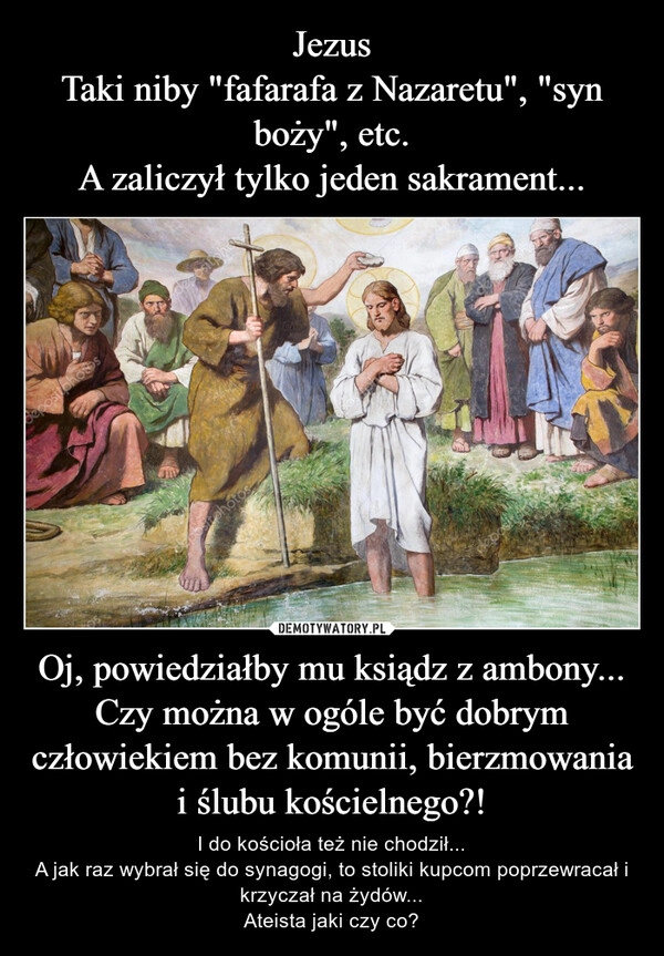 
    Jezus
Taki niby "fafarafa z Nazaretu", "syn boży", etc.
A zaliczył tylko jeden sakrament... Oj, powiedziałby mu ksiądz z ambony...
Czy można w ogóle być dobrym człowiekiem bez komunii, bierzmowania i ślubu kościelnego?!