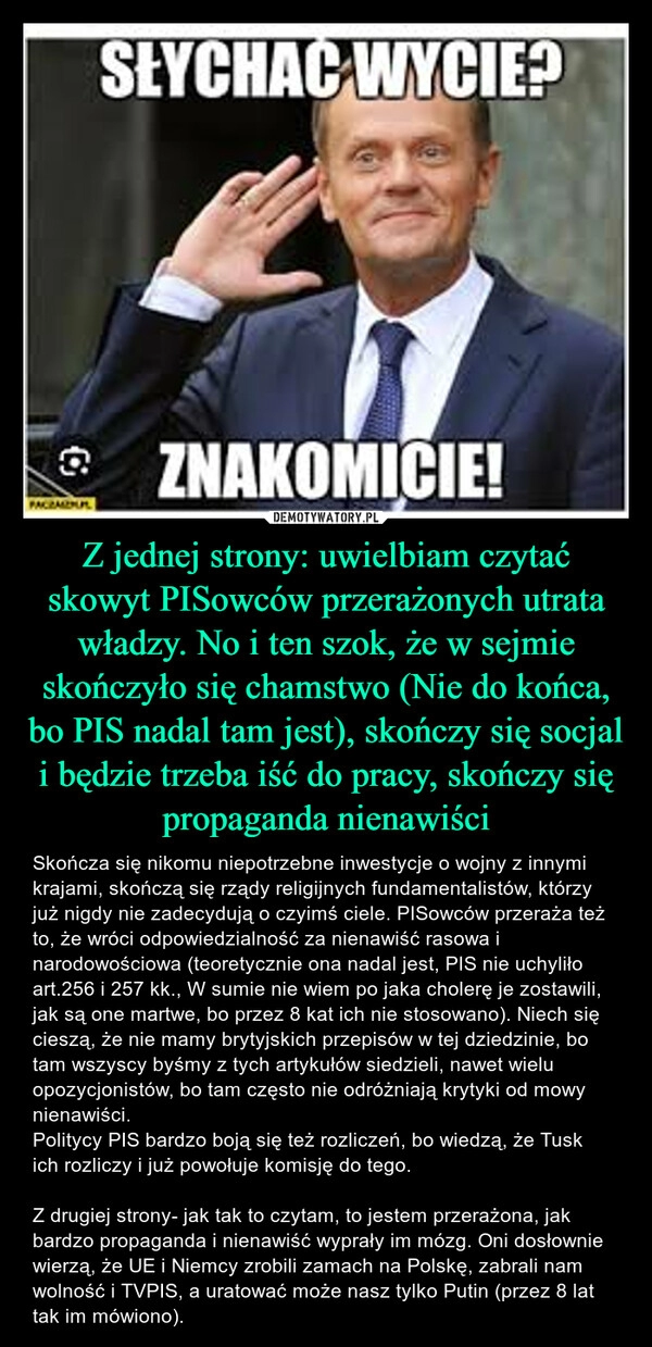 
    Z jednej strony: uwielbiam czytać skowyt PISowców przerażonych utrata władzy. No i ten szok, że w sejmie skończyło się chamstwo (Nie do końca, bo PIS nadal tam jest), skończy się socjal i będzie trzeba iść do pracy, skończy się propaganda nienawiści