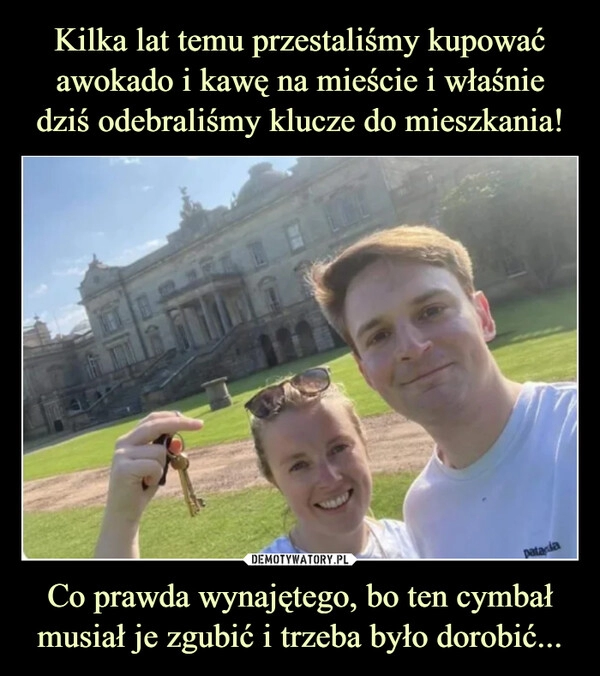 
    Kilka lat temu przestaliśmy kupować awokado i kawę na mieście i właśnie dziś odebraliśmy klucze do mieszkania! Co prawda wynajętego, bo ten cymbał musiał je zgubić i trzeba było dorobić...