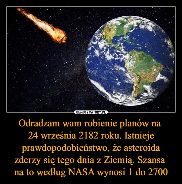
    Odradzam wam robienie planów na 24 września 2182 roku. Istnieje prawdopodobieństwo, że asteroida zderzy się tego dnia z Ziemią. Szansa na to według NASA wynosi 1 do 2700