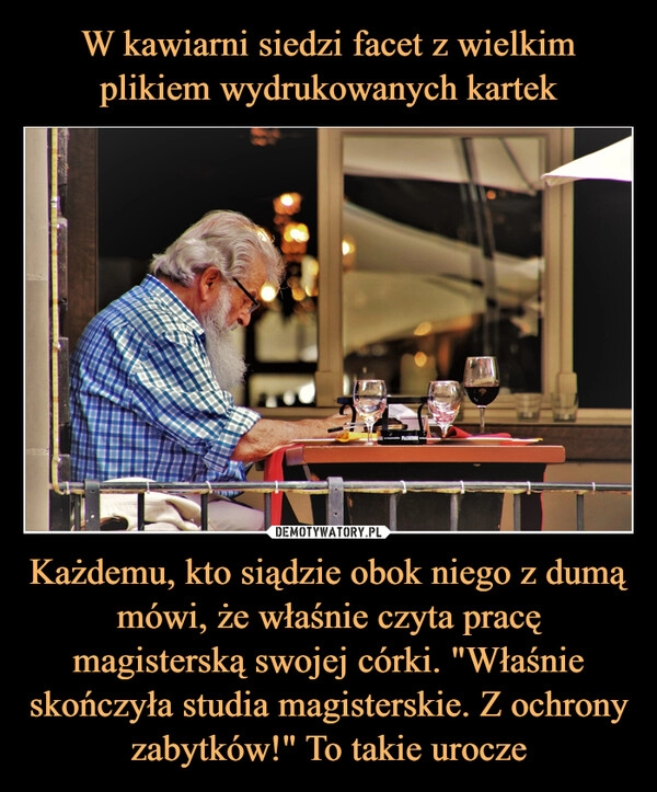 
    W kawiarni siedzi facet z wielkim plikiem wydrukowanych kartek Każdemu, kto siądzie obok niego z dumą mówi, że właśnie czyta pracę magisterską swojej córki. "Właśnie skończyła studia magisterskie. Z ochrony zabytków!" To takie urocze