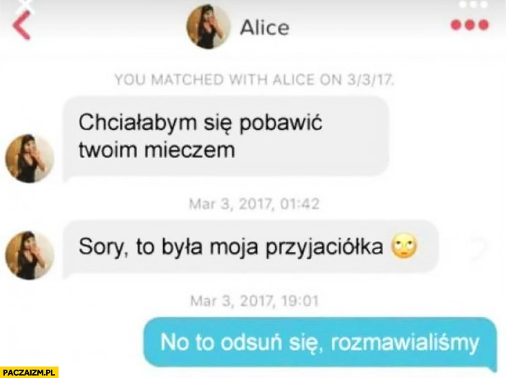 
    Tinder chciałabym się pobawić Twoim mieczem, sory to była moja przyjaciółka, no to odsuń się, rozmawialiśmy