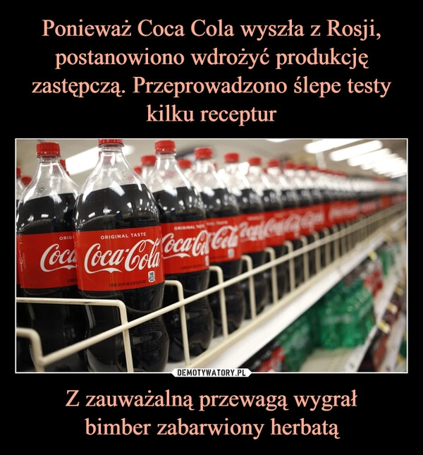 
    Ponieważ Coca Cola wyszła z Rosji, postanowiono wdrożyć produkcję zastępczą. Przeprowadzono ślepe testy kilku receptur Z zauważalną przewagą wygrał
bimber zabarwiony herbatą