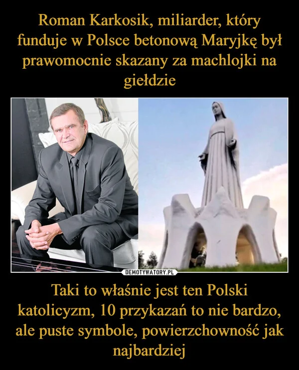 
    Roman Karkosik, miliarder, który funduje w Polsce betonową Maryjkę był prawomocnie skazany za machlojki na giełdzie Taki to właśnie jest ten Polski katolicyzm, 10 przykazań to nie bardzo, ale puste symbole, powierzchowność jak najbardziej