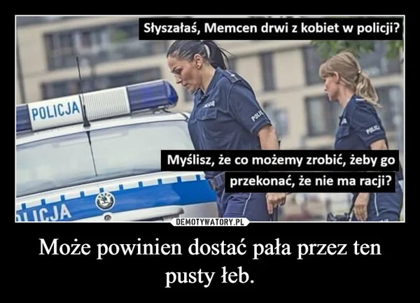 
    Może powinien dostać pała przez ten pusty łeb.