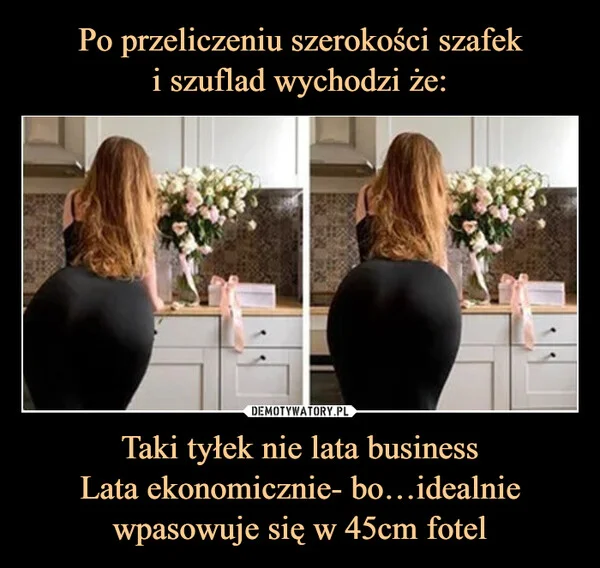 
    Po przeliczeniu szerokości szafek i szuflad wychodzi że: Taki tyłek nie lata business Lata ekonomicznie- bo…idealnie wpasowuje się w 45cm fotel