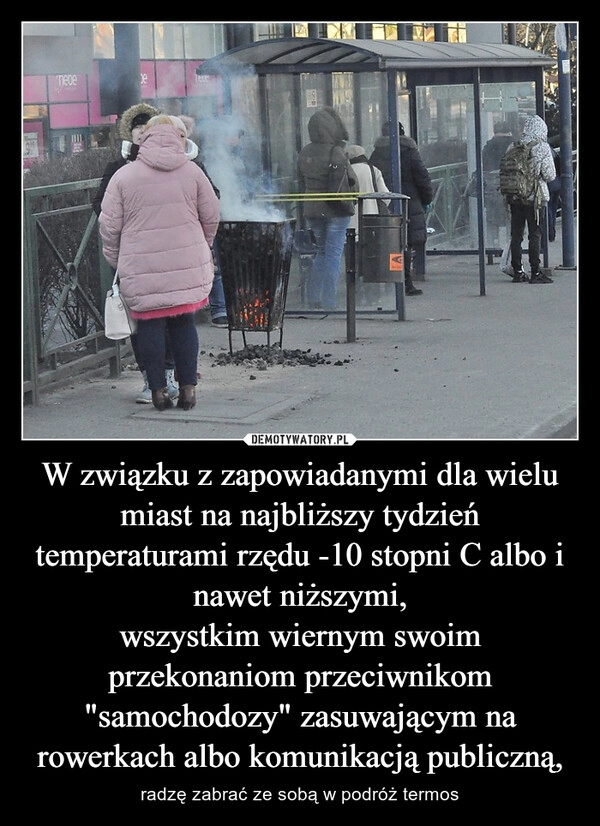 
    W związku z zapowiadanymi dla wielu miast na najbliższy tydzień temperaturami rzędu -10 stopni C albo i nawet niższymi,
wszystkim wiernym swoim przekonaniom przeciwnikom "samochodozy" zasuwającym na rowerkach albo komunikacją publiczną,