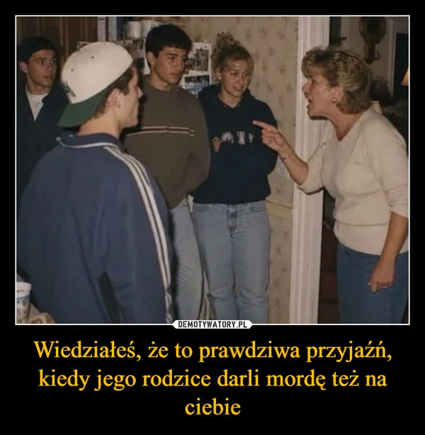 
    Wiedziałeś, że to prawdziwa przyjaźń, kiedy jego rodzice darli mordę też na ciebie