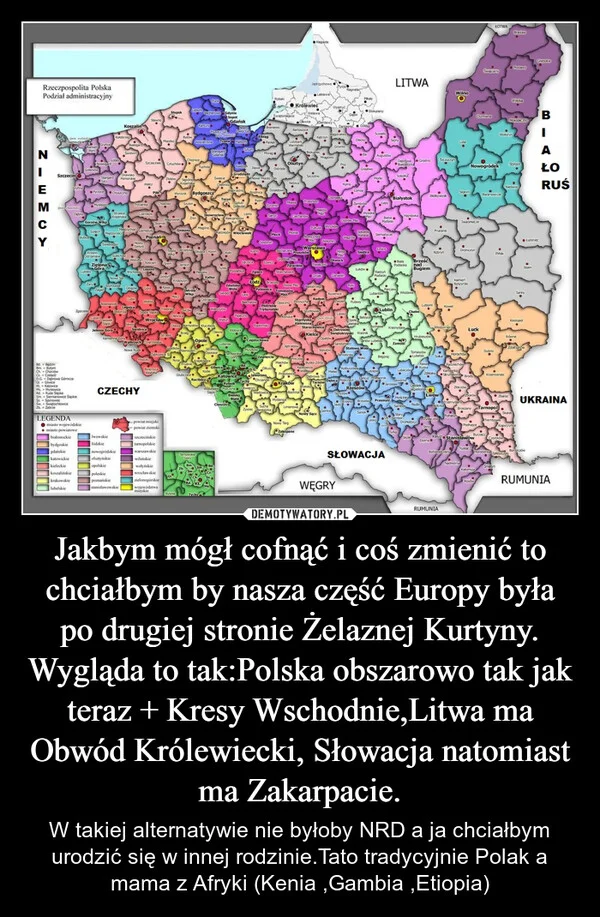 Jakbym mógł cofnąć i coś zmienić to chciałbym by nasza część Europy była po drugiej stronie Żelaznej Kurtyny. Wygląda to tak:Polska obszarowo tak jak teraz + Kresy Wschodnie,Litwa ma Obwód Królewiecki, Słowacja natomiast ma Zakarpacie.