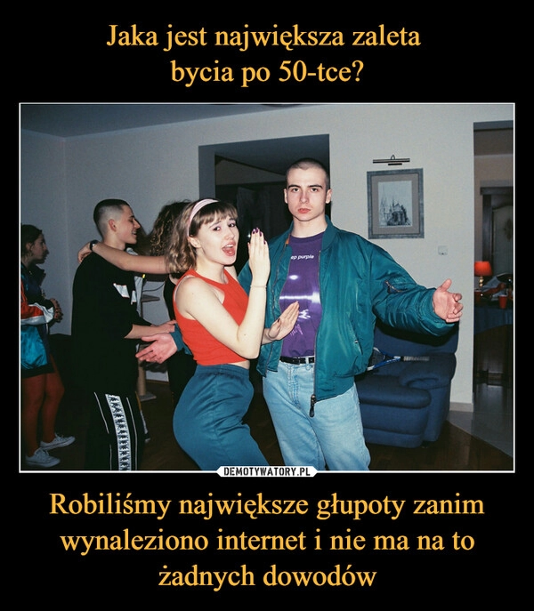 
    Jaka jest największa zaleta
bycia po 50-tce? Robiliśmy największe głupoty zanim wynaleziono internet i nie ma na to żadnych dowodów 