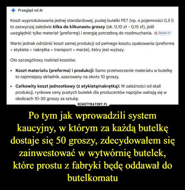 
    Po tym jak wprowadzili system kaucyjny, w którym za każdą butelkę dostaje się 50 groszy, zdecydowałem się zainwestować w wytwórnię butelek, które prostu z fabryki będę oddawał do butelkomatu