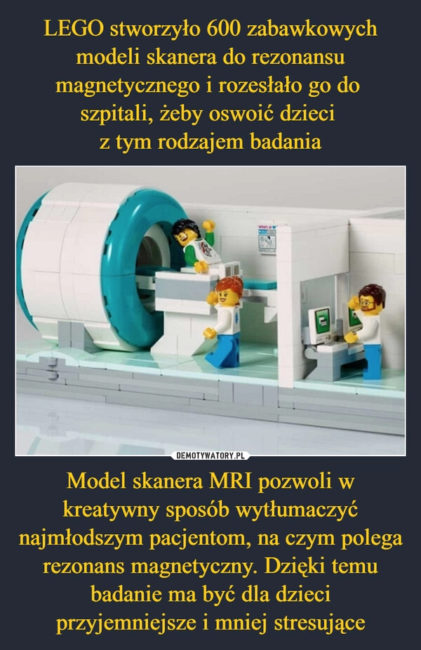 
    LEGO stworzyło 600 zabawkowych modeli skanera do rezonansu magnetycznego i rozesłało go do 
szpitali, żeby oswoić dzieci 
z tym rodzajem badania Model skanera MRI pozwoli w kreatywny sposób wytłumaczyć najmłodszym pacjentom, na czym polega rezonans magnetyczny. Dzięki temu badanie ma być dla dzieci przyjemniejsze i mniej stresujące