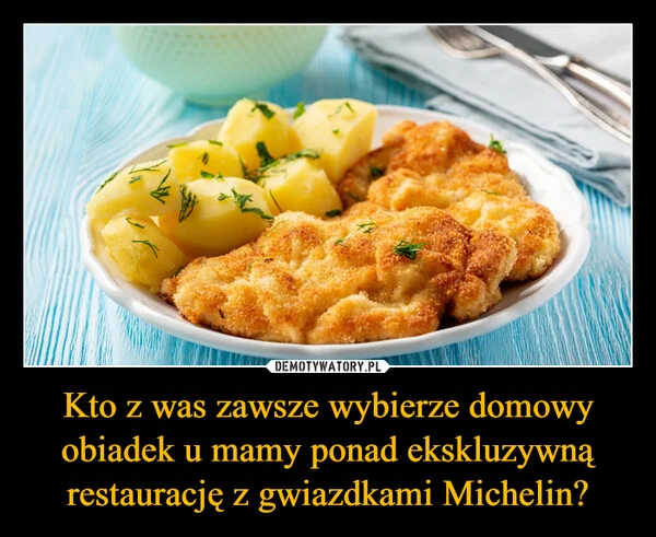 
    Kto z was zawsze wybierze domowy obiadek u mamy ponad ekskluzywną restaurację z gwiazdkami Michelin?