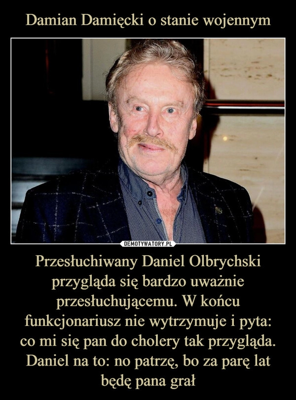 
    Damian Damięcki o stanie wojennym Przesłuchiwany Daniel Olbrychski przygląda się bardzo uważnie przesłuchującemu. W końcu funkcjonariusz nie wytrzymuje i pyta:
co mi się pan do cholery tak przygląda. Daniel na to: no patrzę, bo za parę lat będę pana grał