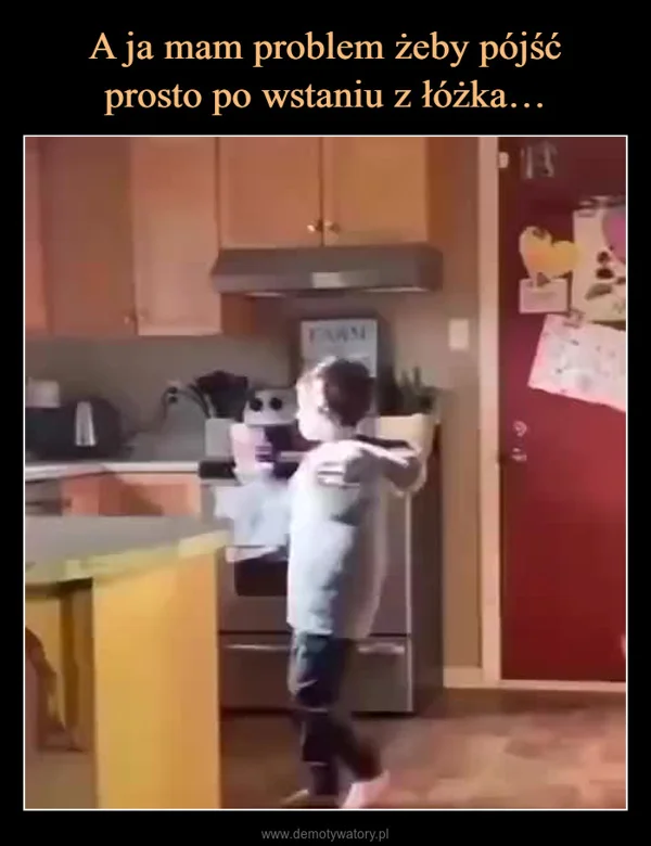 A ja mam problem żeby pójść prosto po wstaniu z łóżka…