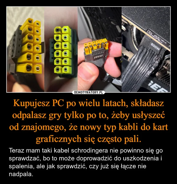 
    Kupujesz PC po wielu latach, składasz odpalasz gry tylko po to, żeby usłyszeć od znajomego, że nowy typ kabli do kart graficznych się często pali.