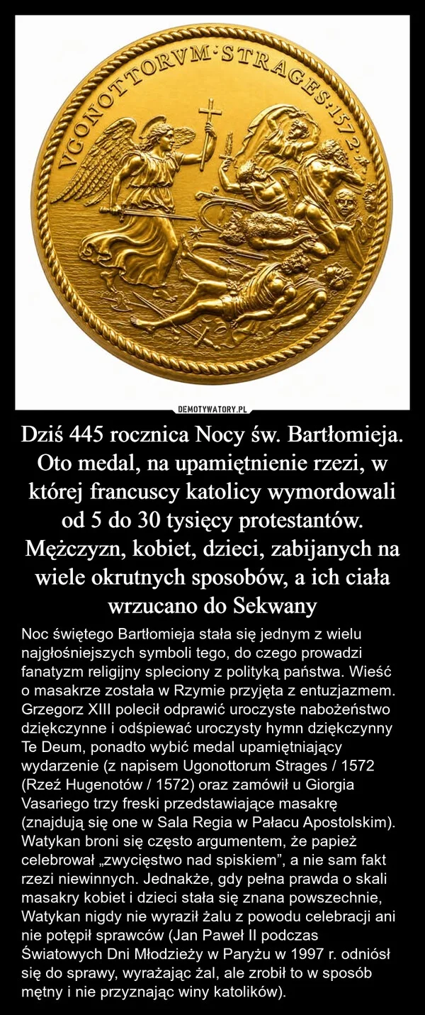 
    Dziś 445 rocznica Nocy św. Bartłomieja. Oto medal, na upamiętnienie rzezi, w której francuscy katolicy wymordowali od 5 do 30 tysięcy protestantów. Mężczyzn, kobiet, dzieci, zabijanych na wiele okrutnych sposobów, a ich ciała wrzucano do Sekwany