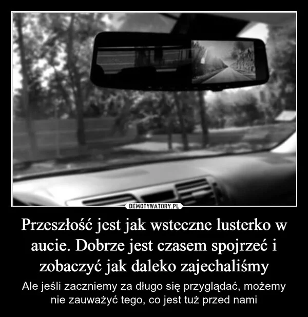 
    Przeszłość jest jak wsteczne lusterko w aucie. Dobrze jest czasem spojrzeć i zobaczyć jak daleko zajechaliśmy